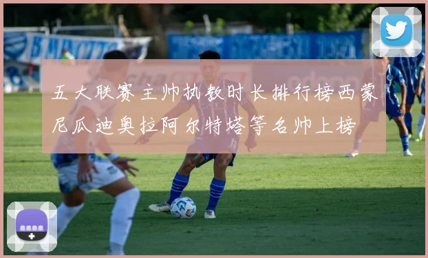 五大联赛主帅执教时长排行榜西蒙尼瓜迪奥拉阿尔特塔等名帅上榜
