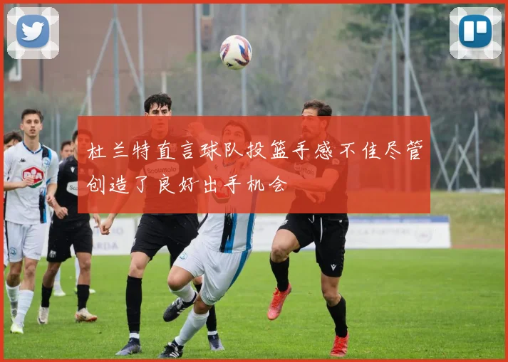 杜兰特直言球队投篮手感不佳尽管创造了良好出手机会