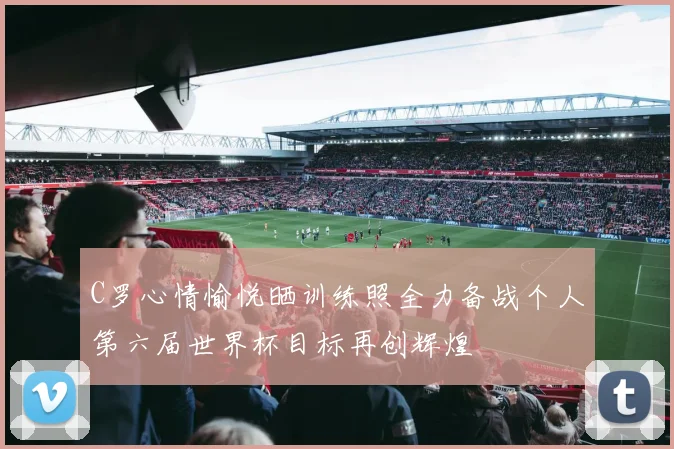 C罗心情愉悦晒训练照全力备战个人第六届世界杯目标再创辉煌
