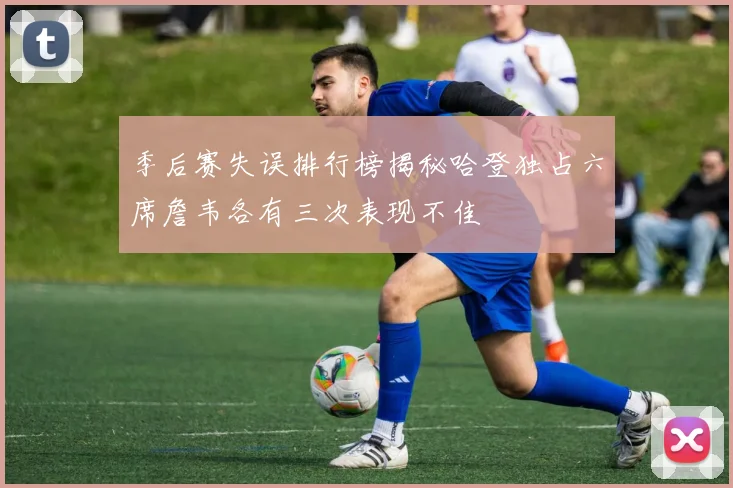 季后赛失误排行榜揭秘哈登独占六席詹韦各有三次表现不佳
