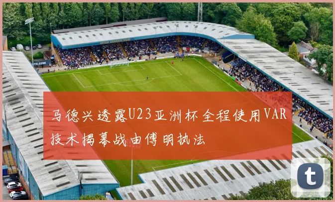 马德兴透露U23亚洲杯全程使用VAR技术揭幕战由傅明执法