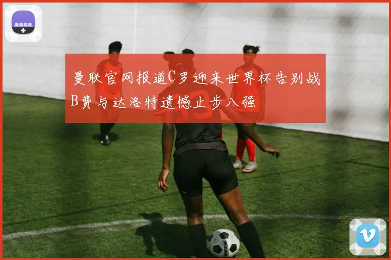 曼联官网报道C罗迎来世界杯告别战B费与达洛特遗憾止步八强