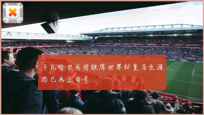 卡瓦哈尔或将缺席世界杯皇马生涯恐已画上句号