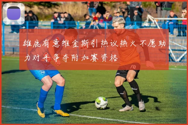 雄鹿有意维金斯引热议热火不愿助力对手争夺附加赛资格