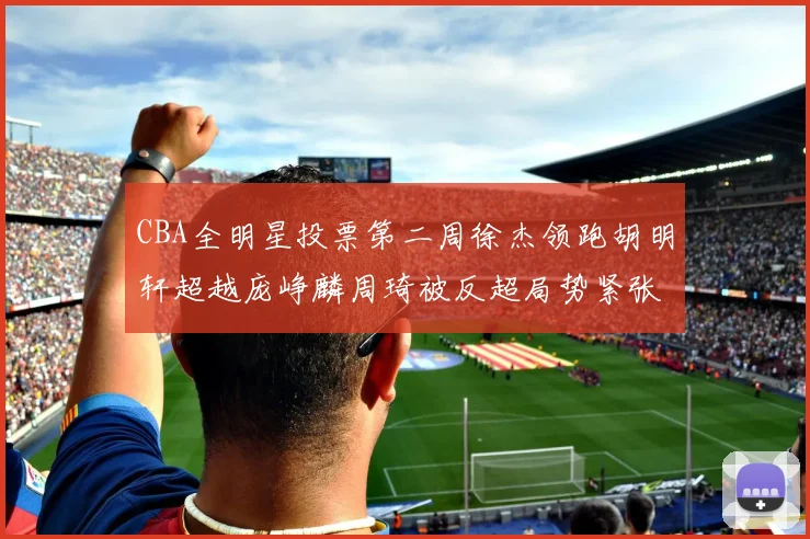 CBA全明星投票第二周徐杰领跑胡明轩超越庞峥麟周琦被反超局势紧张