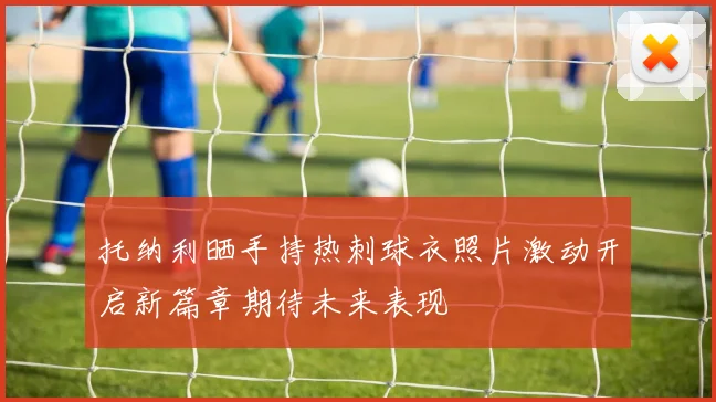 托纳利晒手持热刺球衣照片激动开启新篇章期待未来表现