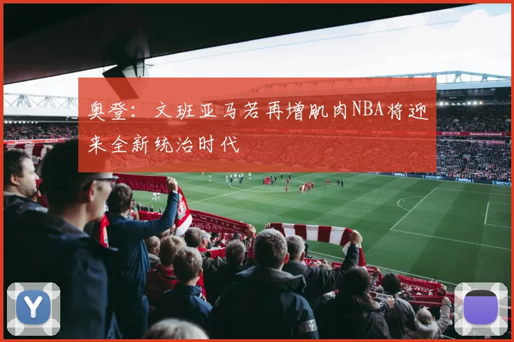奥登：文班亚马若再增肌肉NBA将迎来全新统治时代