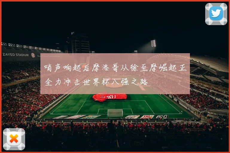 哨声响起后摩洛哥从徐至摩崛起正全力冲击世界杯八强之路