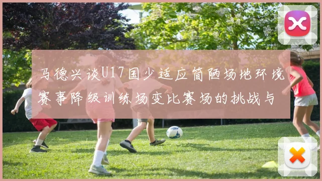 马德兴谈U17国少适应简陋场地环境赛事降级训练场变比赛场的挑战与应对