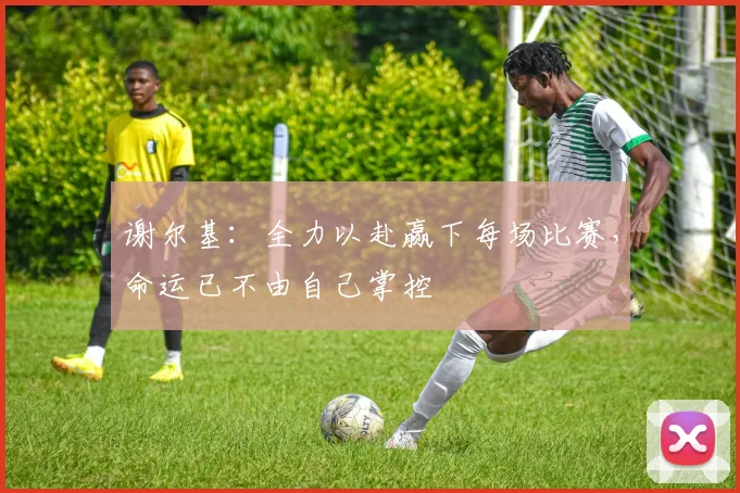 谢尔基：全力以赴赢下每场比赛，命运已不由自己掌控