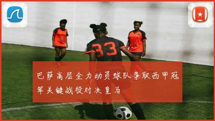 巴萨高层全力动员球队争取西甲冠军关键战役对决皇马