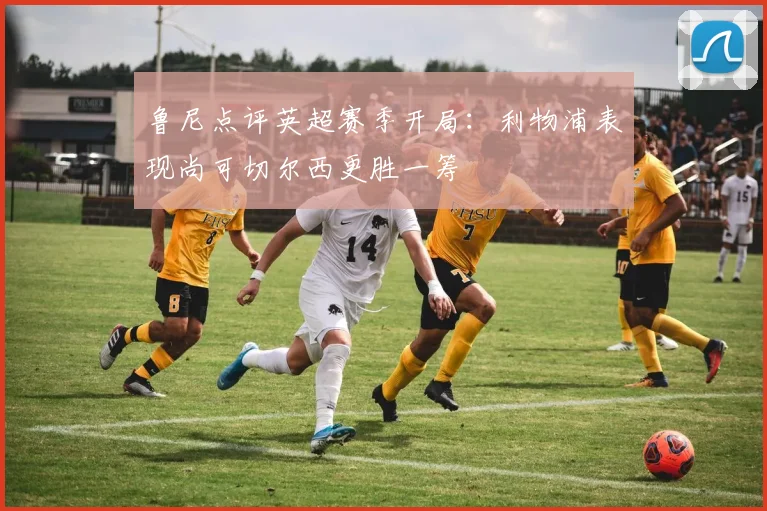 鲁尼点评英超赛季开局：利物浦表现尚可切尔西更胜一筹