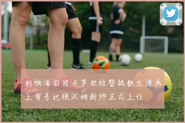 利物浦旧将卡罗尔短暂执教生涯画上句号达根汉姆新帅正式上任