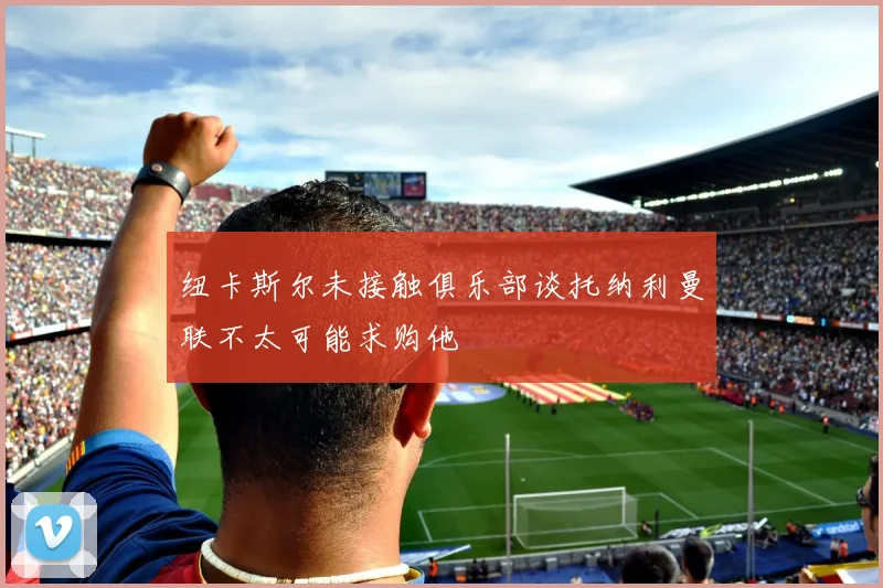 纽卡斯尔未接触俱乐部谈托纳利曼联不太可能求购他