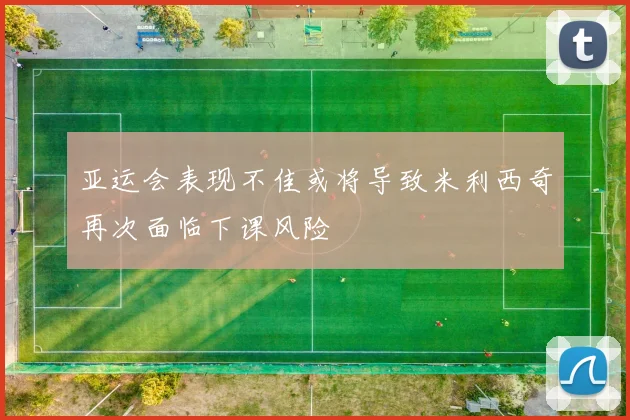 亚运会表现不佳或将导致米利西奇再次面临下课风险