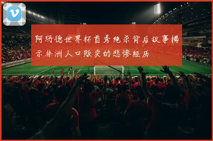 阿玛德世界杯首秀绝杀背后故事揭示非洲人口贩卖的悲惨经历