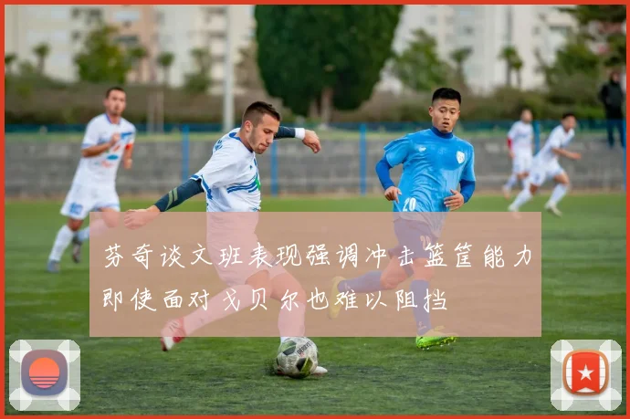 芬奇谈文班表现强调冲击篮筐能力即使面对戈贝尔也难以阻挡