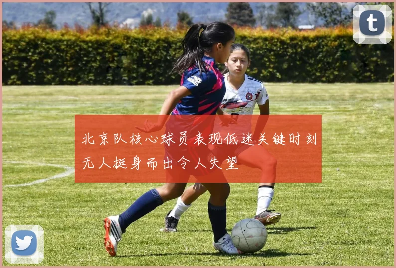 北京队核心球员表现低迷关键时刻无人挺身而出令人失望
